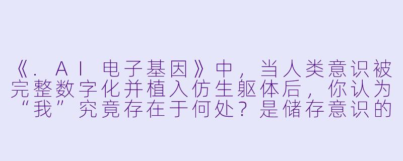 《.AI电子基因》中，当人类意识被完整数字化并植入仿生躯体后，你认为“我”究竟存在于何处？是储存意识的芯片，是承载记忆的云端，还是那具可更换的机械身躯？