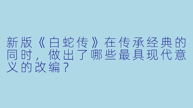 新版《白蛇传》在传承经典的同时，做出了哪些最具现代意义的改编？