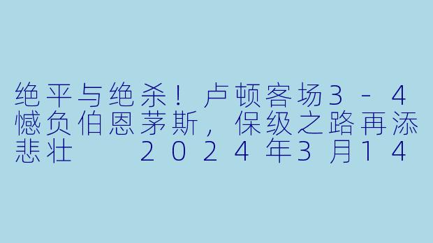 绝平与绝杀！卢顿客场3-4憾负伯恩茅斯，保级之路再添悲壮

2024年3月14日，英超联赛第17轮的一场补赛在活力球场打响，伯恩茅斯主场迎战为保级殊死一搏的卢顿。这场比赛浓缩了足球世界所有的戏剧元素：闪电进球、顽强反超、争议判罚、压哨绝平，以及读秒阶段的致命绝杀。最终，伯恩茅斯在一场令人窒息的进球大战中，以4比3险胜卢顿，让客队到手的一分在最后时刻化为泡影。