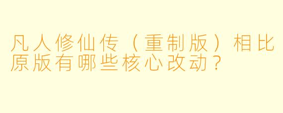 凡人修仙传（重制版）相比原版有哪些核心改动？