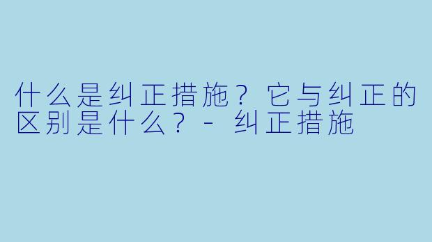 什么是纠正措施？它与纠正的区别是什么？