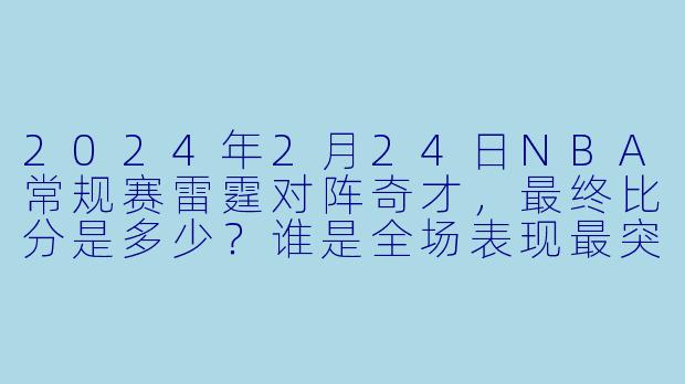 2024年2月24日NBA常规赛雷霆对阵奇才，最终比分是多少？谁是全场表现最突出的球员？
