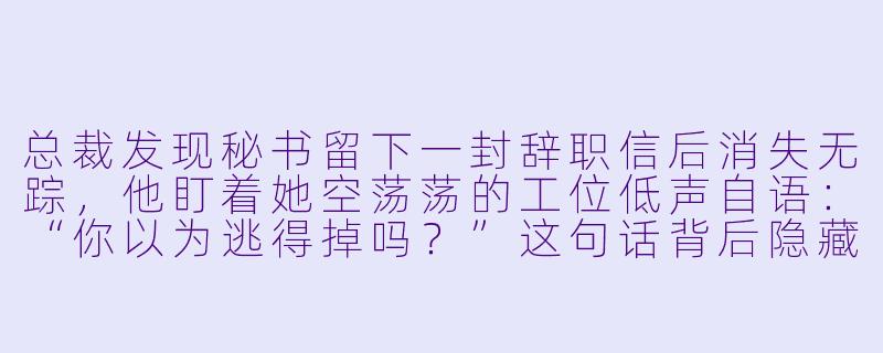 总裁发现秘书留下一封辞职信后消失无踪,他盯着她空荡荡的工位低声自语:“你以为逃得掉吗?”这句话背后隐藏着怎样的过去与执念?-总裁,秘书她逃跑了