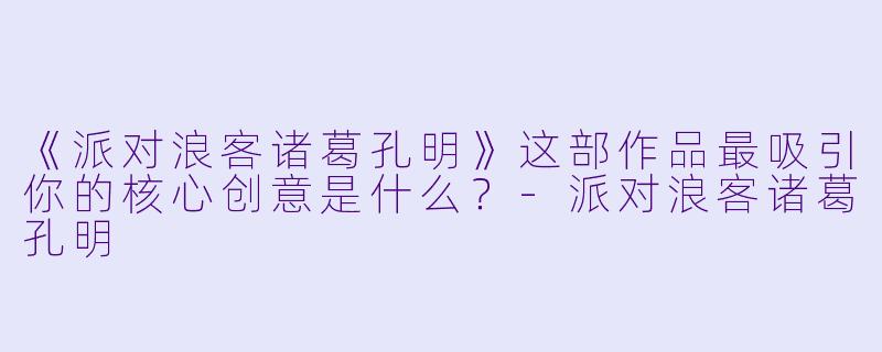 《派对浪客诸葛孔明》这部作品最吸引你的核心创意是什么?-派对浪客诸葛孔明