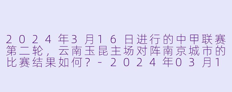 2024年3月16日进行的中甲联赛第二轮，云南玉昆主场对阵南京城市的比赛结果如何？-2024年03月16日 中甲联赛 云南玉昆vs南京城市