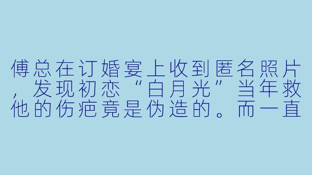 傅总在订婚宴上收到匿名照片，发现初恋“白月光”当年救他的伤疤竟是伪造的。而一直被他忽视的未婚妻手腕上，却有一道与当年车祸位置吻合的旧痕。他颤抖着扯开她的衣袖时，该如何面对这场长达十年的错认？
