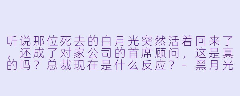 听说那位死去的白月光突然活着回来了，还成了对家公司的首席顾问，这是真的吗？总裁现在是什么反应？-黑月光她回来了，总裁在劫难逃