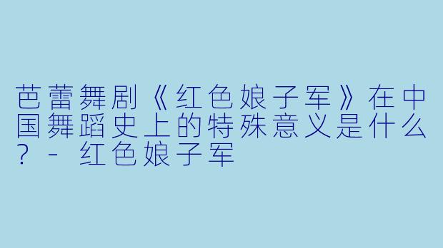芭蕾舞剧《红色娘子军》在中国舞蹈史上的特殊意义是什么？-红色娘子军