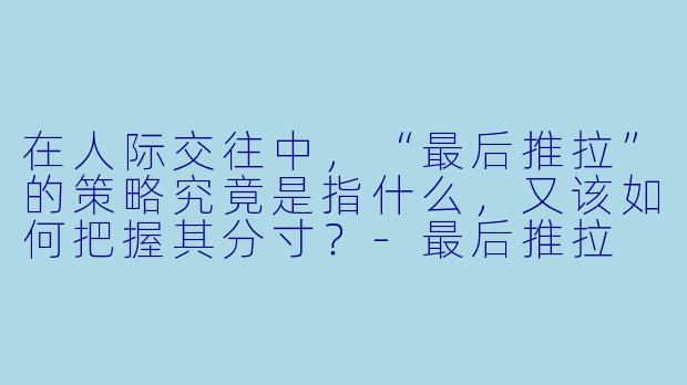 在人际交往中，“最后推拉”的策略究竟是指什么，又该如何把握其分寸？-最后推拉