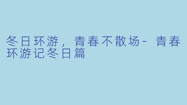 冬日环游，青春不散场-青春环游记冬日篇