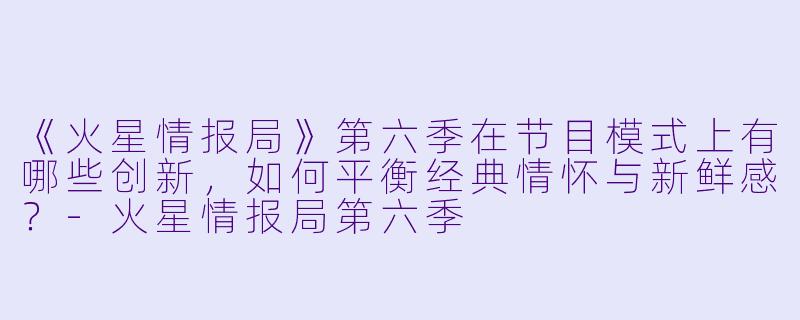 《火星情报局》第六季在节目模式上有哪些创新,如何平衡经典情怀与新鲜感?-火星情报局第六季