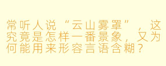常听人说“云山雾罩”，这究竟是怎样一番景象，又为何能用来形容言语含糊？