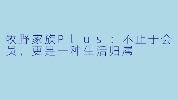 牧野家族Plus:不止于会员,更是一种生活归属