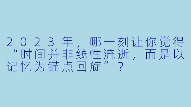 2023年,哪一刻让你觉得“时间并非线性流逝,而是以记忆为锚点回旋”?
