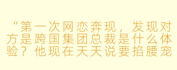 “第一次网恋奔现，发现对方是跨国集团总裁是什么体验？他现在天天说要掐腰宠我，这到底是什么意思？”