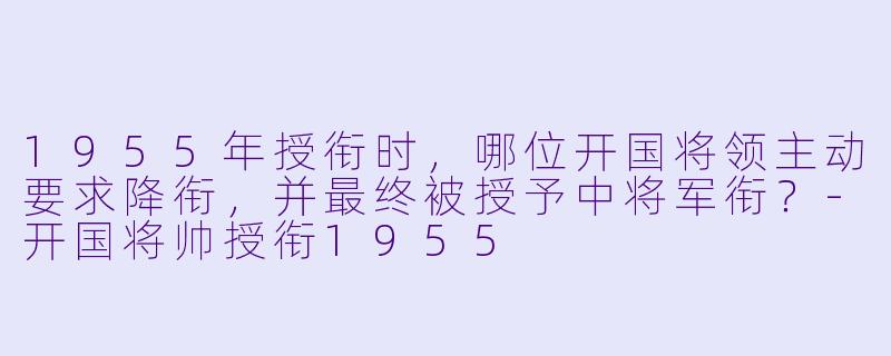 1955年授衔时，哪位开国将领主动要求降衔，并最终被授予中将军衔？