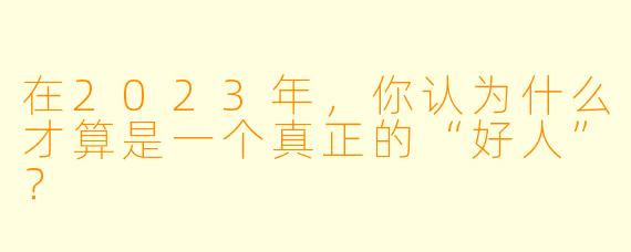 在2023年，你认为什么才算是一个真正的“好人”？