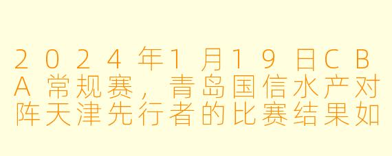 2024年1月19日CBA常规赛，青岛国信水产对阵天津先行者的比赛结果如何？