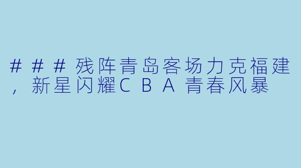 ###残阵青岛客场力克福建，新星闪耀CBA青春风暴