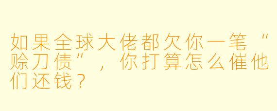如果全球大佬都欠你一笔“赊刀债”，你打算怎么催他们还钱？