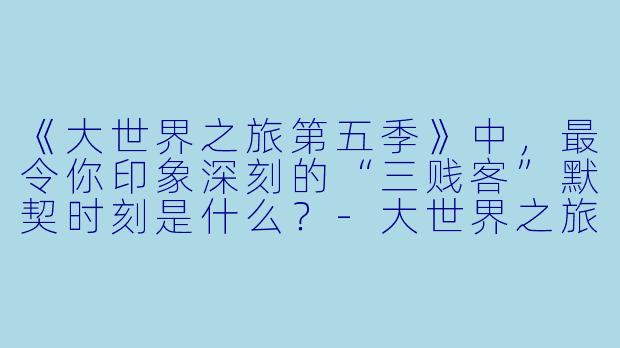 《大世界之旅第五季》中，最令你印象深刻的“三贱客”默契时刻是什么？