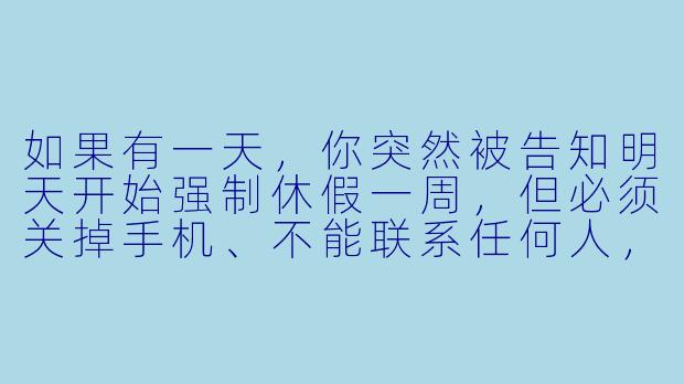 如果有一天，你突然被告知明天开始强制休假一周，但必须关掉手机、不能联系任何人，你第一反应会做什么？