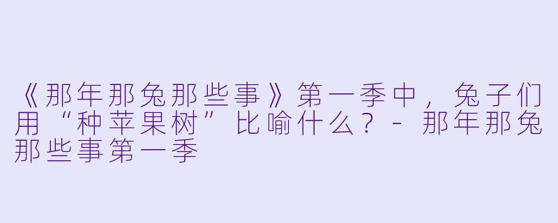 《那年那兔那些事》第一季中，兔子们用“种苹果树”比喻什么？-那年那兔那些事第一季