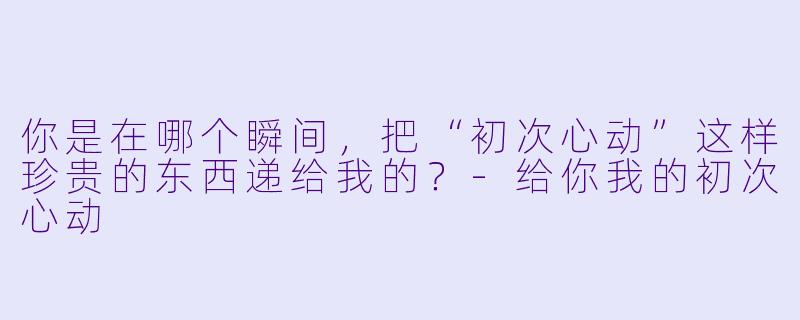 你是在哪个瞬间，把“初次心动”这样珍贵的东西递给我的？