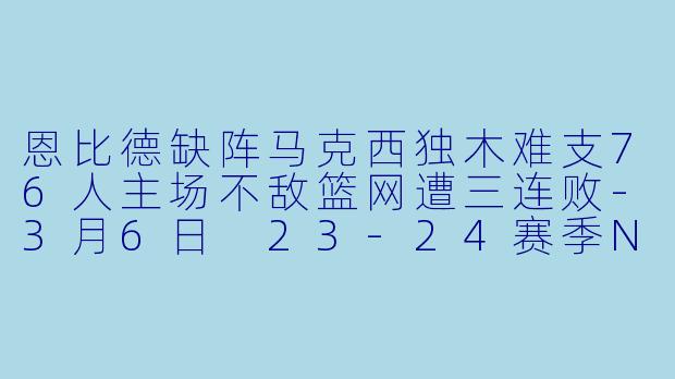 恩比德缺阵马克西独木难支76人主场不敌篮网遭三连败