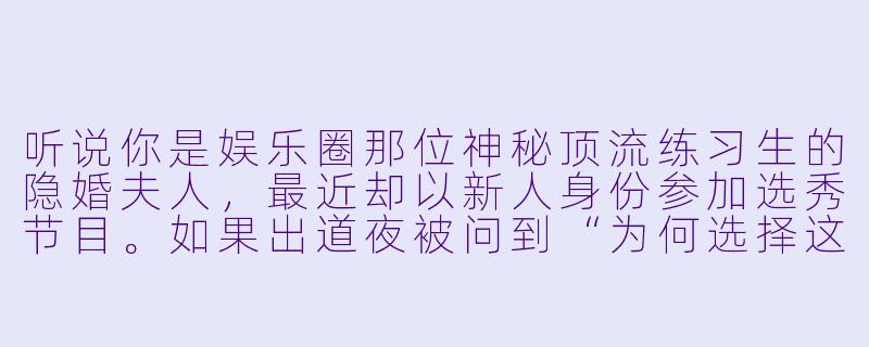 听说你是娱乐圈那位神秘顶流练习生的隐婚夫人，最近却以新人身份参加选秀节目。如果出道夜被问到“为何选择这条路”，你会怎么回答？-顶流练习生！夫人要出道