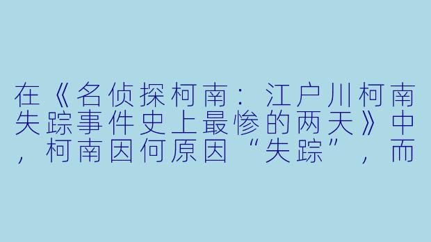 在《名侦探柯南：江户川柯南失踪事件史上最惨的两天》中，柯南因何原因“失踪”，而灰原哀在寻找他的过程中遭遇了怎样的危机？-名侦探柯南：江户川柯南失踪事件 史上最惨的两天