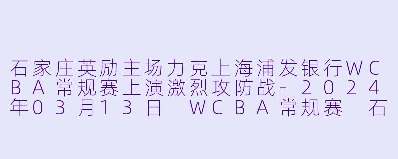 石家庄英励主场力克上海浦发银行WCBA常规赛上演激烈攻防战-2024年03月13日 WCBA常规赛 石家庄英励vs上海浦发银行