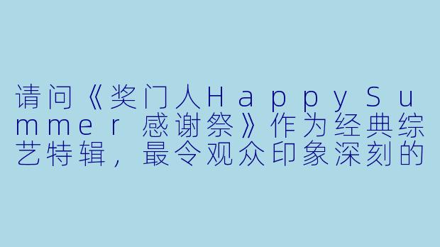 请问《奖门人HappySummer感谢祭》作为经典综艺特辑,最令观众印象深刻的创新游戏环节是什么?-奖门人Happy Summer感谢祭