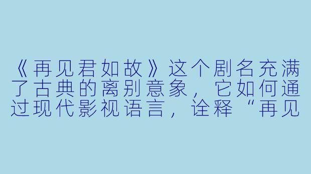 《再见君如故》这个剧名充满了古典的离别意象，它如何通过现代影视语言，诠释“再见”一词中“再次相见”与“永别”的双重含义？