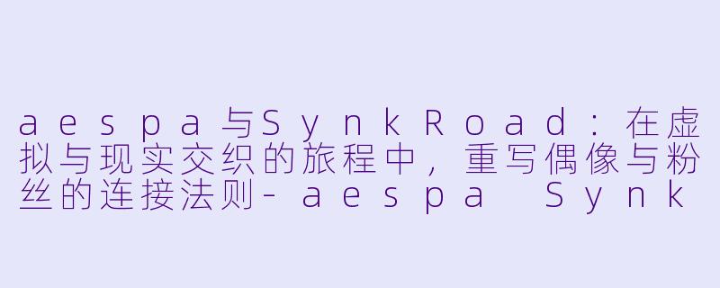 aespa与SynkRoad：在虚拟与现实交织的旅程中，重写偶像与粉丝的连接法则-aespa Synk Road