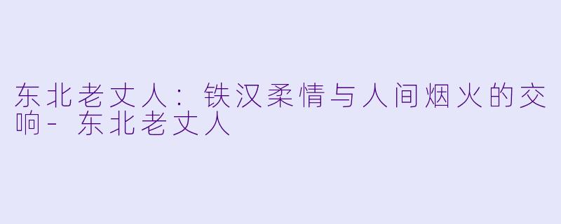 东北老丈人：铁汉柔情与人间烟火的交响-东北老丈人