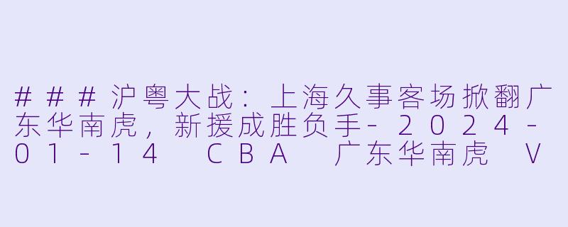 ###沪粤大战：上海久事客场掀翻广东华南虎，新援成胜负手-2024-01-14 CBA 广东华南虎 VS 上海久事