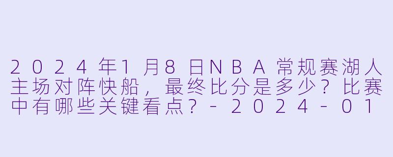2024年1月8日NBA常规赛湖人主场对阵快船，最终比分是多少？比赛中有哪些关键看点？-2024-01-08 NBA常规赛 湖人 VS 快船