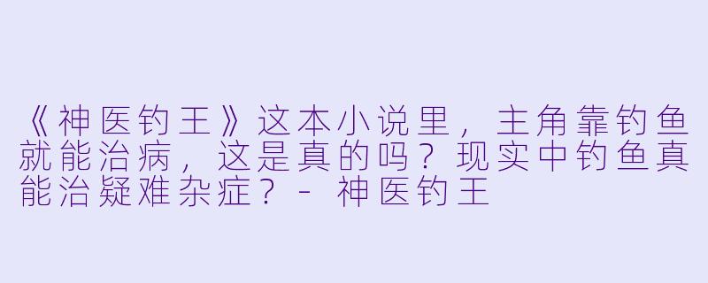 《神医钓王》这本小说里，主角靠钓鱼就能治病，这是真的吗？现实中钓鱼真能治疑难杂症？