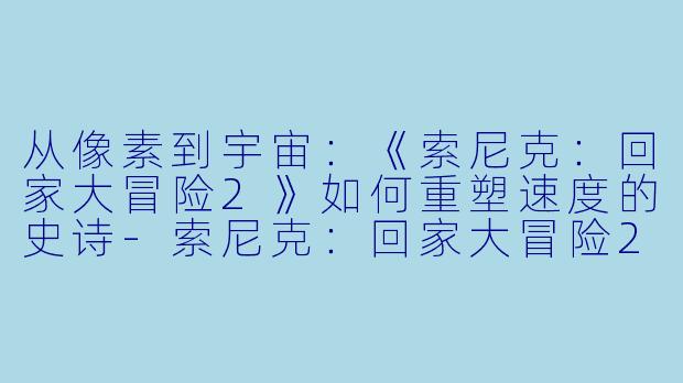 从像素到宇宙：《索尼克：回家大冒险2》如何重塑速度的史诗-索尼克：回家大冒险2