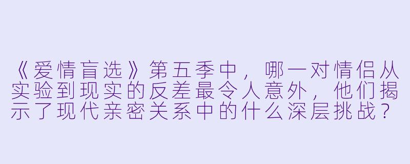 《爱情盲选》第五季中，哪一对情侣从实验到现实的反差最令人意外，他们揭示了现代亲密关系中的什么深层挑战？
