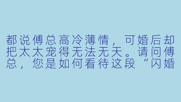 都说傅总高冷薄情，可婚后却把太太宠得无法无天。请问傅总，您是如何看待这段“闪婚”关系的？