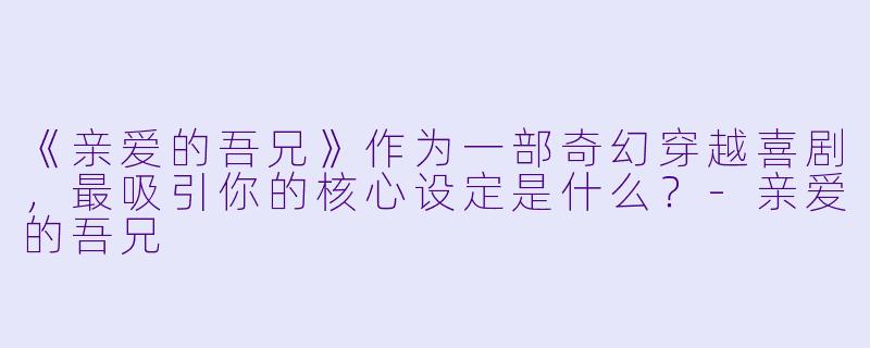 《亲爱的吾兄》作为一部奇幻穿越喜剧，最吸引你的核心设定是什么？-亲爱的吾兄