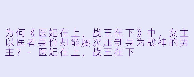 为何《医妃在上，战王在下》中，女主以医者身份却能屡次压制身为战神的男主？