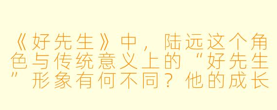 《好先生》中,陆远这个角色与传统意义上的“好先生”形象有何不同?他的成长主要体现在哪些方面?