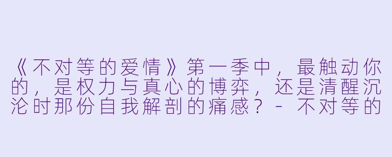 《不对等的爱情》第一季中，最触动你的，是权力与真心的博弈，还是清醒沉沦时那份自我解剖的痛感？