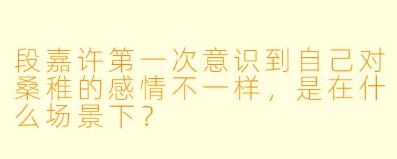 段嘉许第一次意识到自己对桑稚的感情不一样，是在什么场景下？