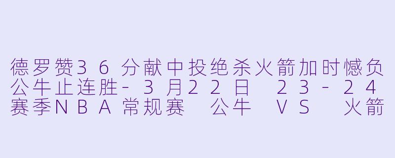 德罗赞36分献中投绝杀火箭加时憾负公牛止连胜-3月22日 23-24赛季NBA常规赛 公牛 VS 火箭