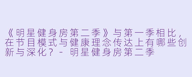 《明星健身房第二季》与第一季相比,在节目模式与健康理念传达上有哪些创新与深化?-明星健身房第二季