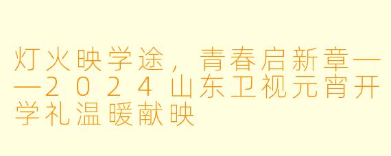 灯火映学途，青春启新章——2024山东卫视元宵开学礼温暖献映